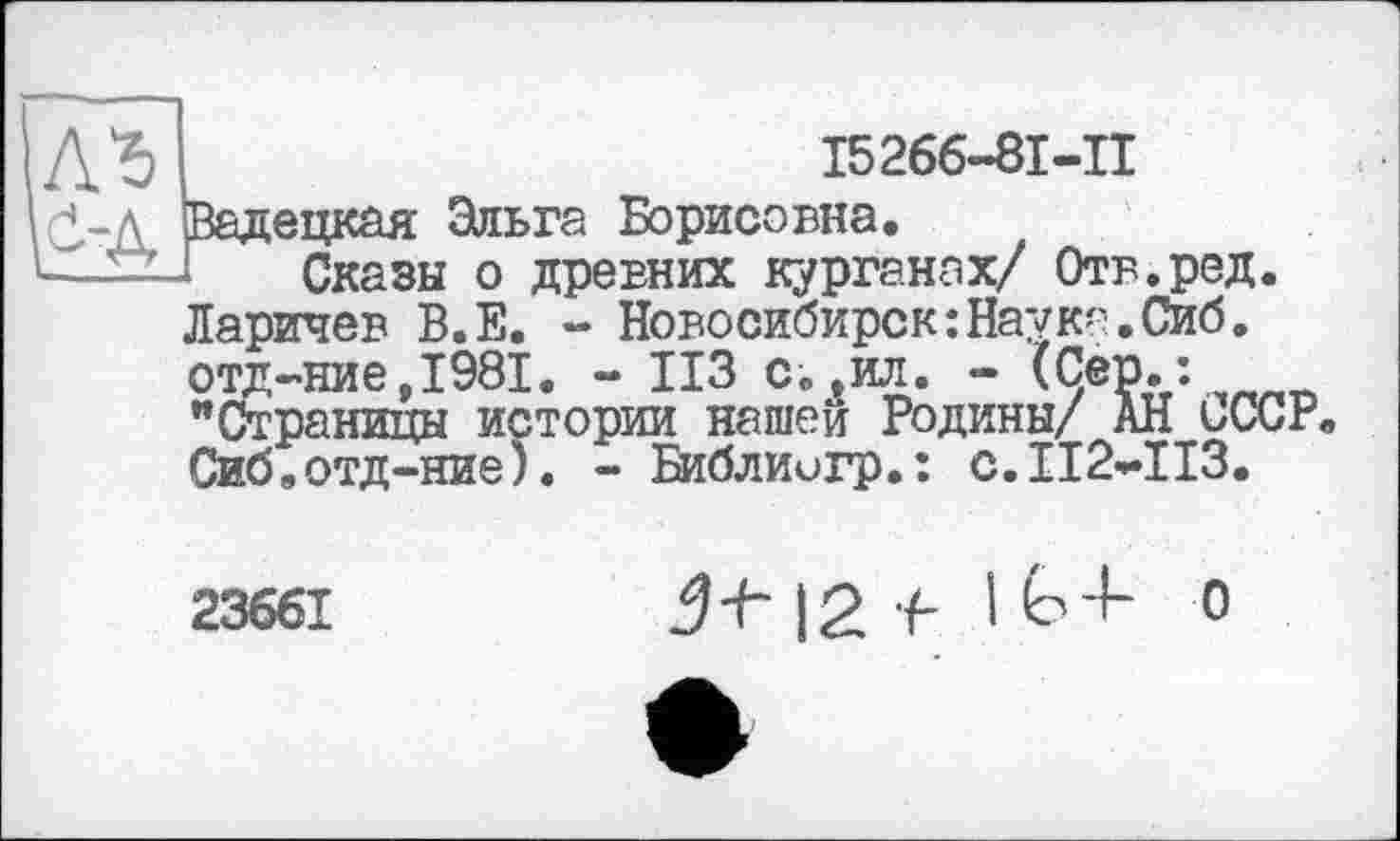 ﻿Л'S
Ö-Д
І5266-8І-П
Вадецкая Эльга Борисовна.
Сказы о древних курганах/ Отв.ред. Ларичев В.Е. - Новосибирск:Наука.Сиб. отд-ние,1981. - ИЗ с.,ил. - (Çêp.: "Страницы истории нашей Родины/ АН ьССР. Сиб.отд-ние;. - Библиигр.: с.112*113.
23661
Jf-12 f І Ь4- о